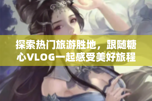 探索热门旅游胜地，跟随糖心VLOG一起感受美好旅程