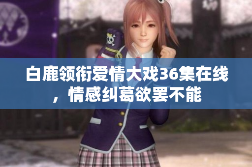 白鹿领衔爱情大戏36集在线，情感纠葛欲罢不能