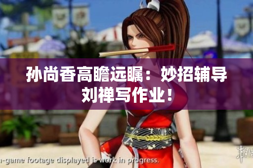 孙尚香高瞻远瞩：妙招辅导刘禅写作业！