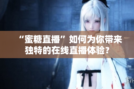 “蜜糖直播”如何为你带来独特的在线直播体验？