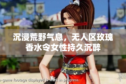 沉浸荒野气息，无人区玫瑰香水令女性持久沉醉
