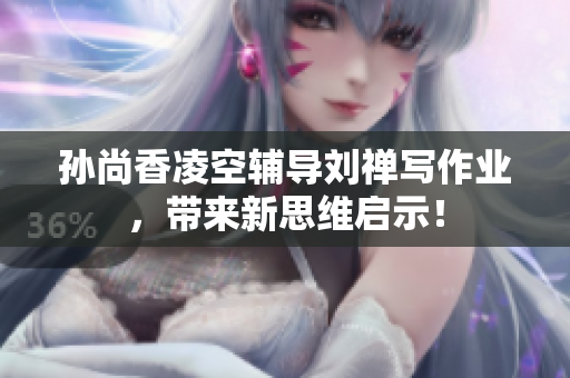 孙尚香凌空辅导刘禅写作业，带来新思维启示！