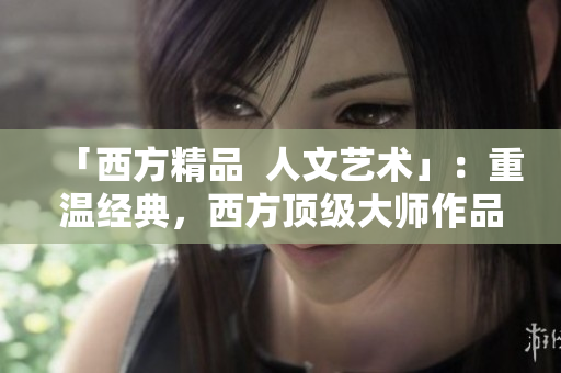「西方精品  人文艺术」：重温经典，西方顶级大师作品盘点