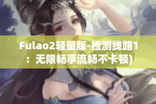 Fulao2轻量版-检测线路1：无限畅享流畅不卡顿)