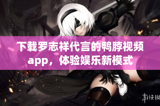 下载罗志祥代言的鸭脖视频app，体验娱乐新模式