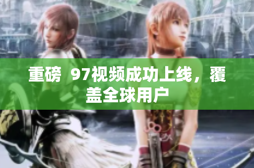 重磅  97视频成功上线，覆盖全球用户