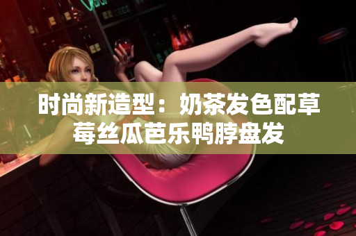 时尚新造型：奶茶发色配草莓丝瓜芭乐鸭脖盘发