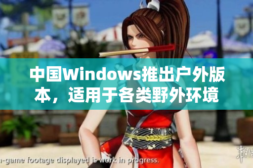 中国Windows推出户外版本，适用于各类野外环境