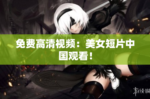 免费高清视频：美女短片中国观看！