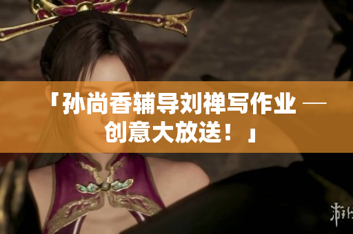 「孙尚香辅导刘禅写作业 ─ 创意大放送！」
