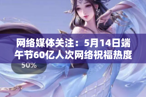 网络媒体关注：5月14日端午节60亿人次网络祝福热度空前