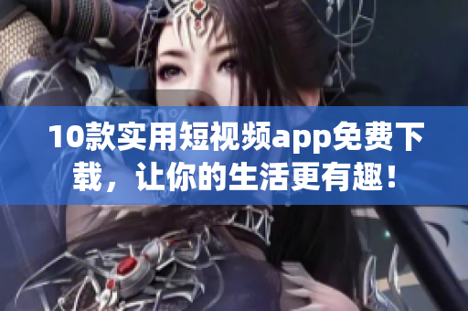 10款实用短视频app免费下载，让你的生活更有趣！