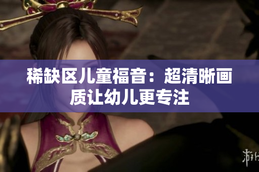 稀缺区儿童福音：超清晰画质让幼儿更专注