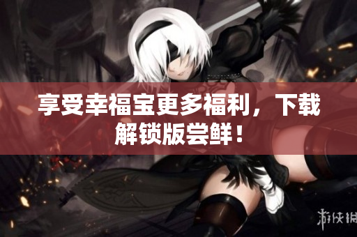 享受幸福宝更多福利，下载解锁版尝鲜！