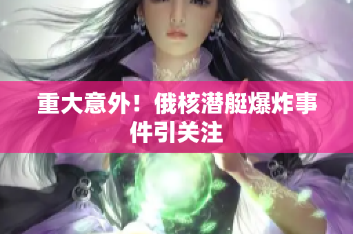 重大意外！俄核潜艇爆炸事件引关注