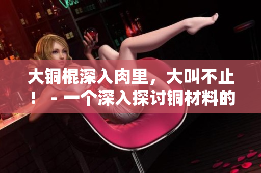 大铜棍深入肉里，大叫不止！ - 一个深入探讨铜材料的文章