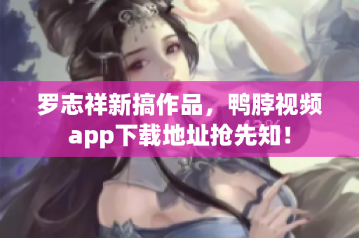 罗志祥新搞作品，鸭脖视频app下载地址抢先知！