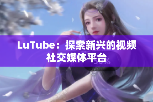 LuTube：探索新兴的视频社交媒体平台