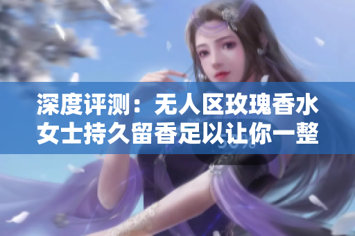 深度评测：无人区玫瑰香水女士持久留香足以让你一整天感觉幸福？