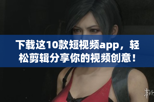 下载这10款短视频app，轻松剪辑分享你的视频创意！