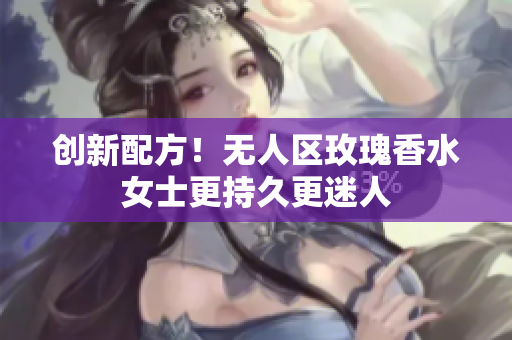 创新配方！无人区玫瑰香水女士更持久更迷人