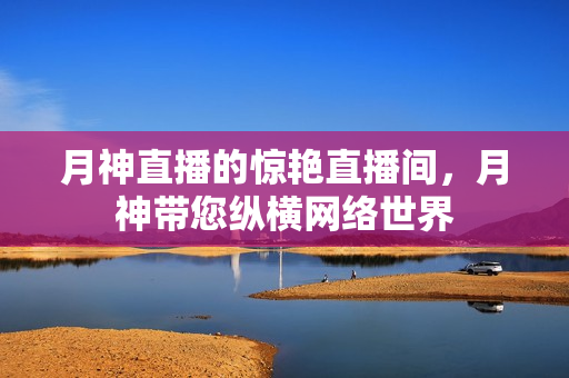 月神直播的惊艳直播间，月神带您纵横网络世界