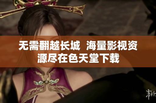 无需翻越长城  海量影视资源尽在色天堂下载