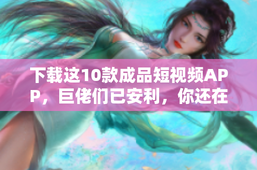 下载这10款成品短视频APP，巨佬们已安利，你还在等什么？