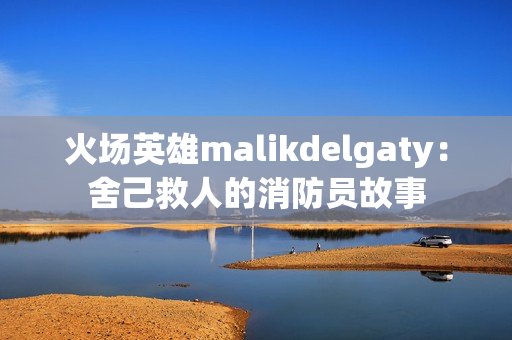 火场英雄malikdelgaty：舍己救人的消防员故事