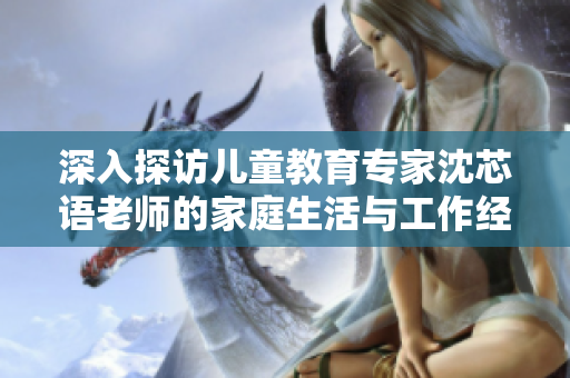 深入探访儿童教育专家沈芯语老师的家庭生活与工作经历