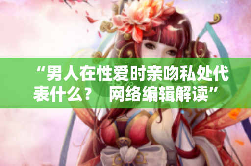 “男人在性爱时亲吻私处代表什么？  网络编辑解读”