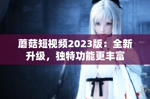 蘑菇短视频2023版：全新升级，独特功能更丰富