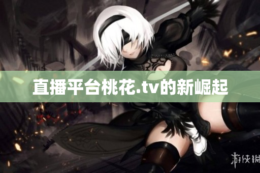 直播平台桃花.tv的新崛起