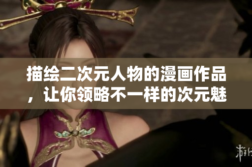描绘二次元人物的漫画作品，让你领略不一样的次元魅力
