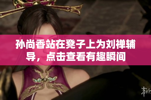 孙尚香站在凳子上为刘禅辅导，点击查看有趣瞬间