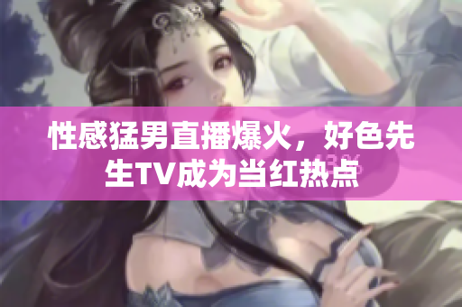 性感猛男直播爆火，好色先生TV成为当红热点