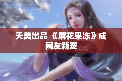 天美出品 《麻花果冻》成网友新宠