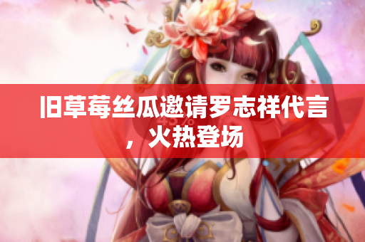 旧草莓丝瓜邀请罗志祥代言，火热登场