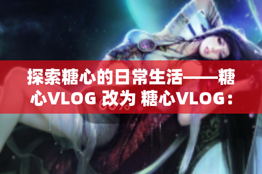 探索糖心的日常生活——糖心VLOG 改为 糖心VLOG：日常生活探秘