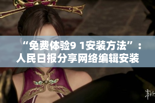 “免费体验9 1安装方法”：人民日报分享网络编辑安装技巧
