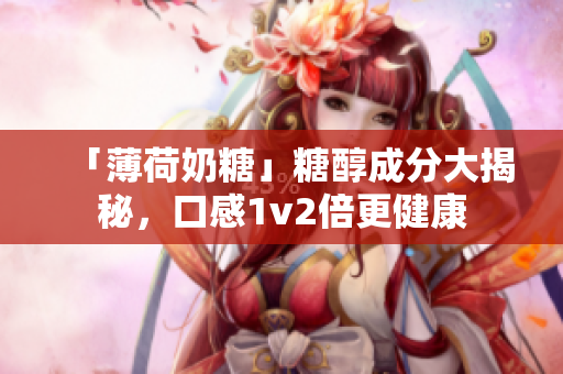 「薄荷奶糖」糖醇成分大揭秘，口感1v2倍更健康
