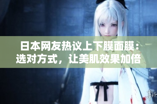 日本网友热议上下膜面膜：选对方式，让美肌效果加倍