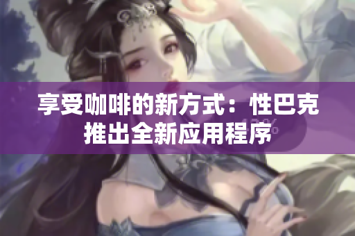 享受咖啡的新方式：性巴克推出全新应用程序