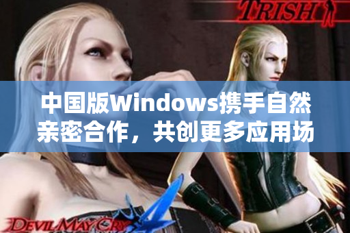中国版Windows携手自然亲密合作，共创更多应用场景