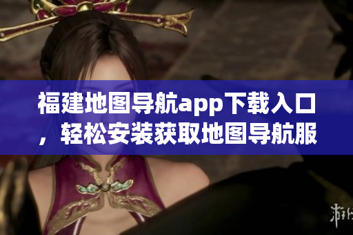 福建地图导航app下载入口，轻松安装获取地图导航服务