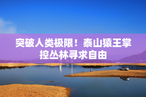 突破人类极限！泰山猿王掌控丛林寻求自由