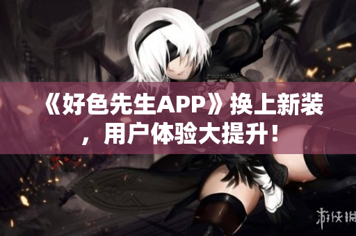 《好色先生APP》换上新装，用户体验大提升！