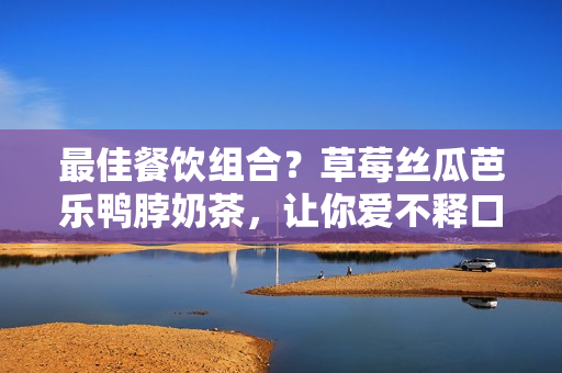 最佳餐饮组合？草莓丝瓜芭乐鸭脖奶茶，让你爱不释口！