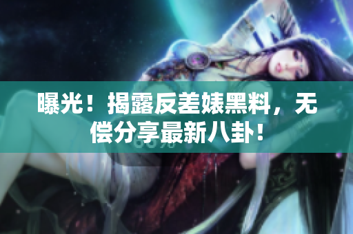 曝光！揭露反差婊黑料，无偿分享最新八卦！
