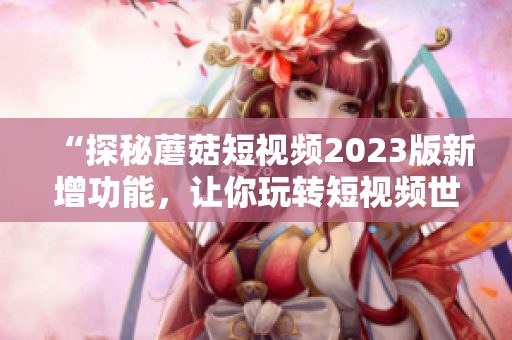 “探秘蘑菇短视频2023版新增功能，让你玩转短视频世界！”